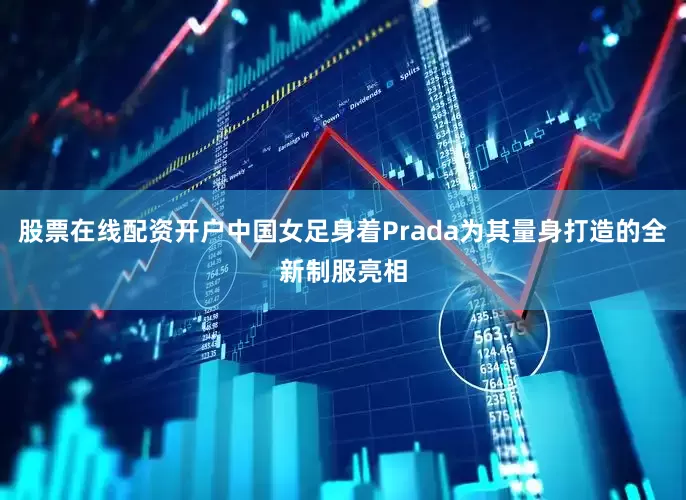 股票在线配资开户中国女足身着Prada为其量身打造的全新制服亮相