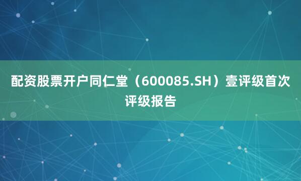 配资股票开户同仁堂（600085.SH）壹评级首次评级报告