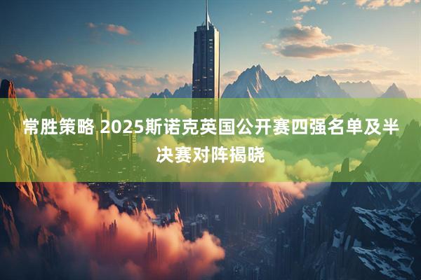 常胜策略 2025斯诺克英国公开赛四强名单及半决赛对阵揭晓